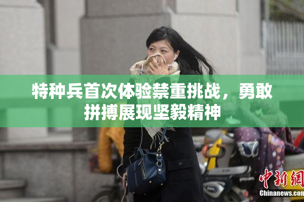 特种兵首次体验禁重挑战，勇敢拼搏展现坚毅精神