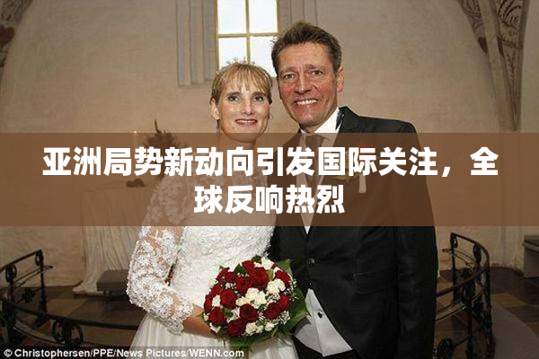 亚洲局势新动向引发国际关注，全球反响热烈