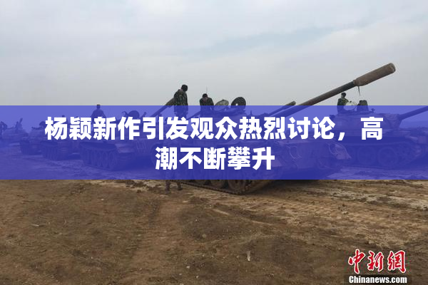 杨颖新作引发观众热烈讨论，高潮不断攀升