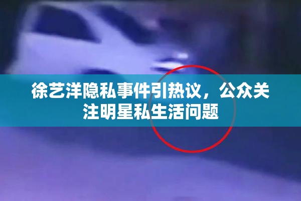 徐艺洋隐私事件引热议，公众关注明星私生活问题