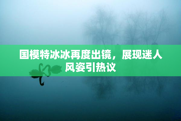 国模特冰冰再度出镜，展现迷人风姿引热议
