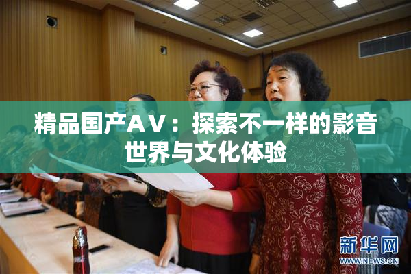 精品国产AⅤ：探索不一样的影音世界与文化体验