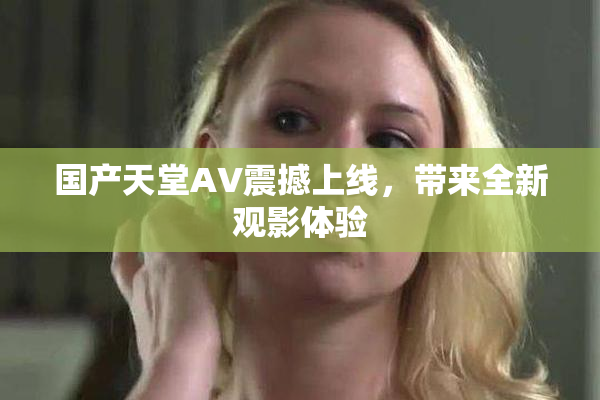 国产天堂AV震撼上线，带来全新观影体验