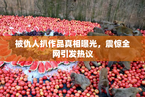被仇人扒作品真相曝光，震惊全网引发热议