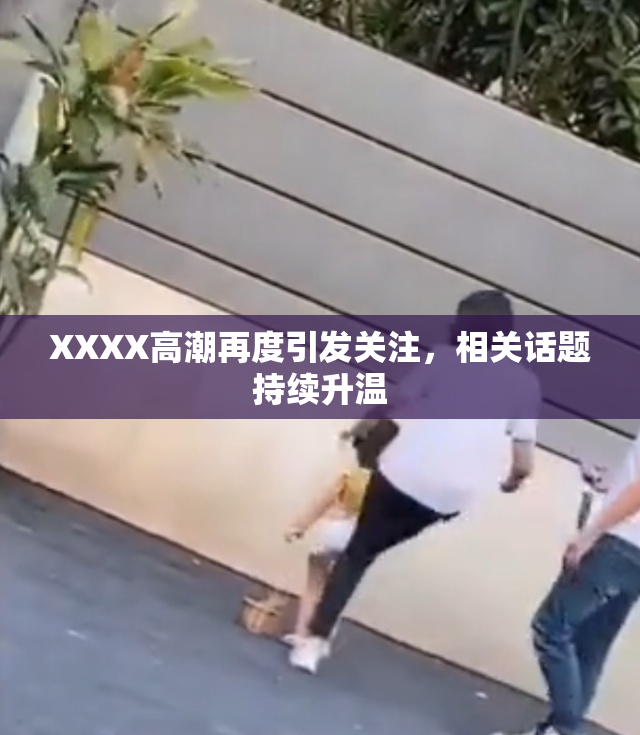 XXXX高潮再度引发关注，相关话题持续升温