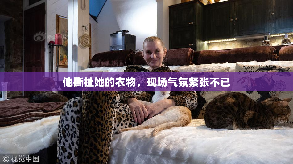 他撕扯她的衣物，现场气氛紧张不已