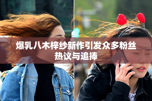 爆乳八木梓纱新作引发众多粉丝热议与追捧