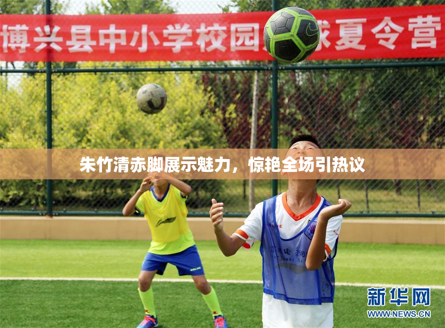 朱竹清赤脚展示魅力，惊艳全场引热议