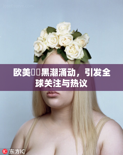 欧美❌‌黑潮涌动，引发全球关注与热议