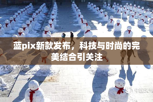 蓝pix新款发布，科技与时尚的完美结合引关注
