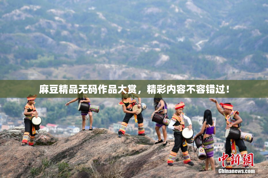 麻豆精品无码作品大赏，精彩内容不容错过！