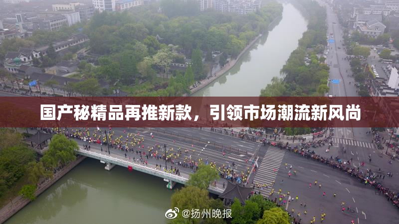 国产秘精品再推新款，引领市场潮流新风尚