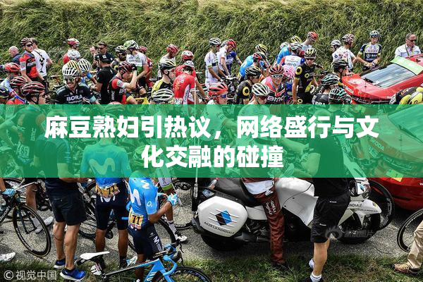 麻豆熟妇引热议，网络盛行与文化交融的碰撞