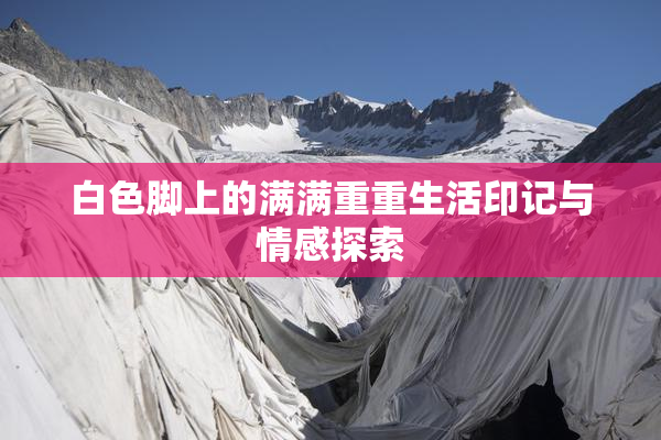 白色脚上的满满重重生活印记与情感探索