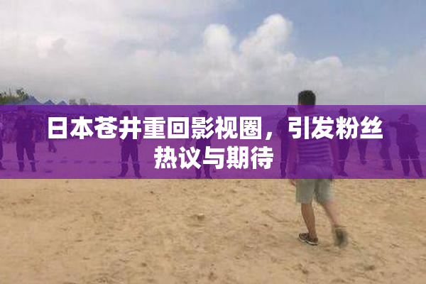 日本苍井重回影视圈，引发粉丝热议与期待