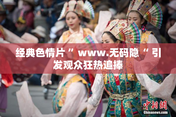 经典色情片 ”www.无码隐“ 引发观众狂热追捧