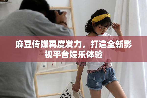 麻豆传媒再度发力，打造全新影视平台娱乐体验