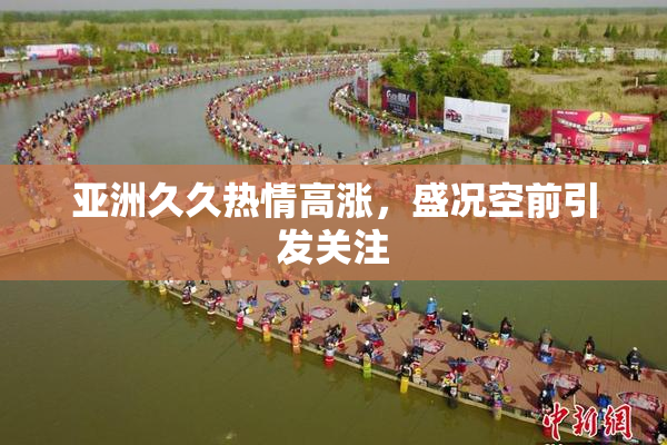 亚洲久久热情高涨，盛况空前引发关注
