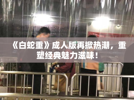 《白蛇重》成人版再掀热潮，重塑经典魅力滋味！