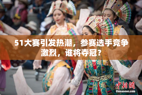51大赛引发热潮，参赛选手竞争激烈，谁将夺冠？