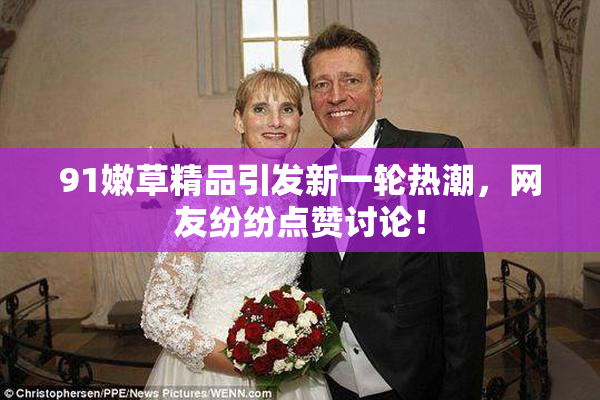 91嫩草精品引发新一轮热潮，网友纷纷点赞讨论！