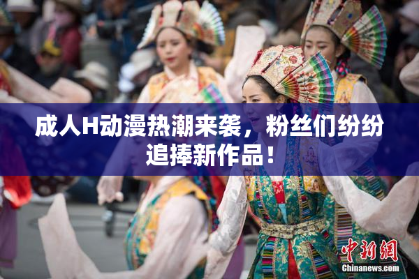 成人H动漫热潮来袭，粉丝们纷纷追捧新作品！