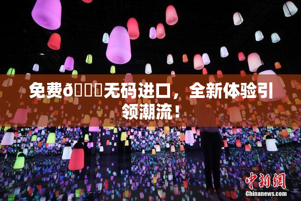 免费🔞无码进口，全新体验引领潮流！