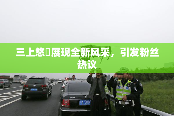 三上悠亜展现全新风采，引发粉丝热议