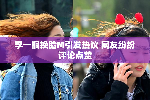 李一桐换脸M引发热议 网友纷纷评论点赞