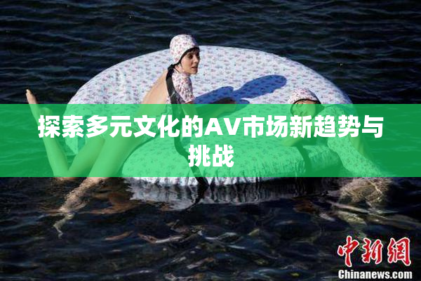 探索多元文化的AV市场新趋势与挑战