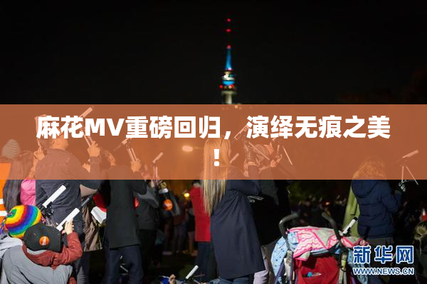 麻花MV重磅回归，演绎无痕之美！