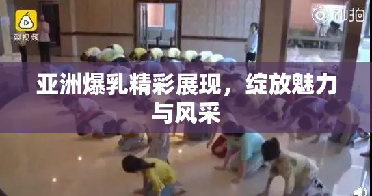 亚洲爆乳精彩展现，绽放魅力与风采