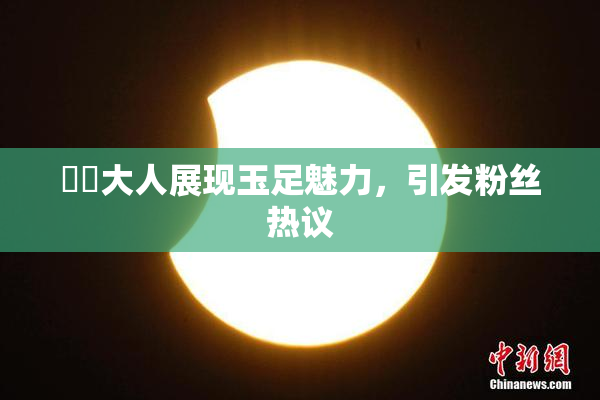芃芃大人展现玉足魅力，引发粉丝热议