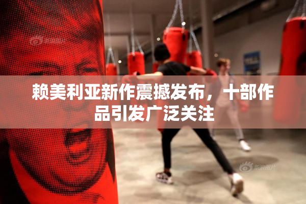 赖美利亚新作震撼发布，十部作品引发广泛关注