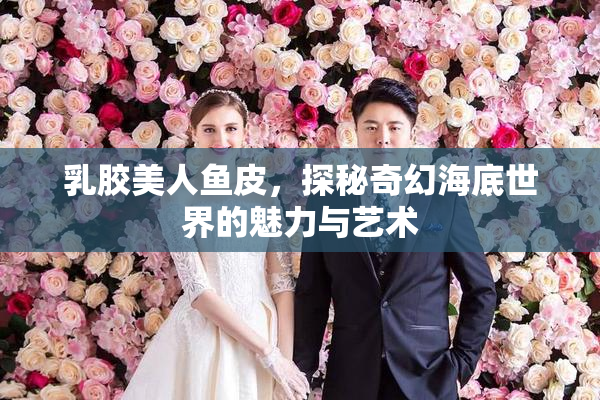 乳胶美人鱼皮，探秘奇幻海底世界的魅力与艺术