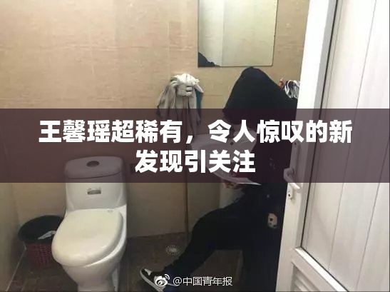 王馨瑶超稀有，令人惊叹的新发现引关注