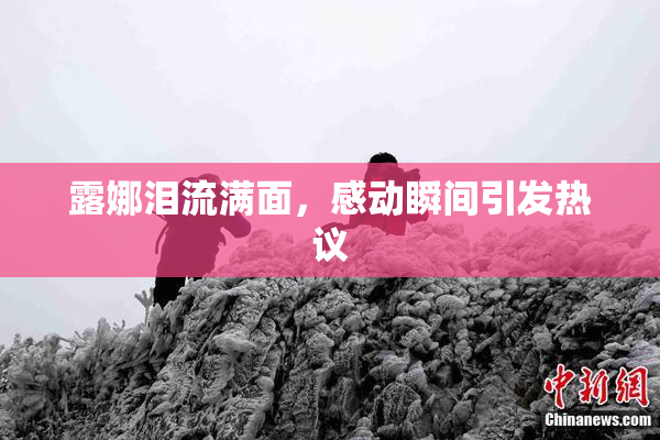 露娜泪流满面，感动瞬间引发热议