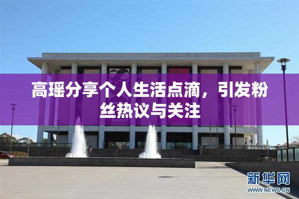高瑶分享个人生活点滴，引发粉丝热议与关注