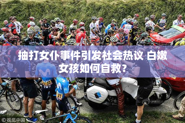 抽打女仆事件引发社会热议 白嫩女孩如何自救？