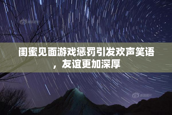 闺蜜见面游戏惩罚引发欢声笑语，友谊更加深厚