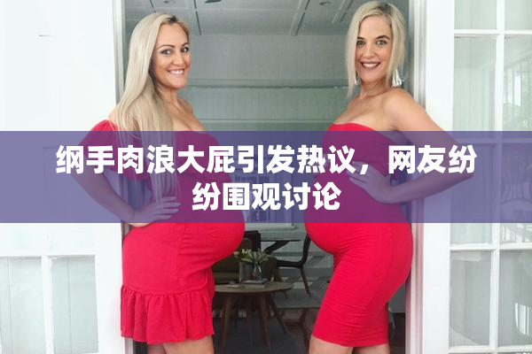 纲手肉浪大屁引发热议，网友纷纷围观讨论
