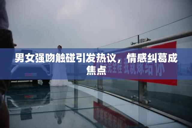 男女强吻触碰引发热议，情感纠葛成焦点