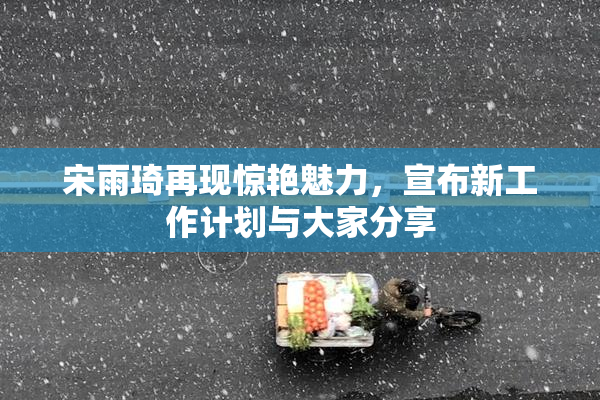 宋雨琦再现惊艳魅力，宣布新工作计划与大家分享