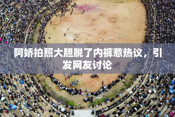 阿娇拍照大胆脱了内裤惹热议，引发网友讨论