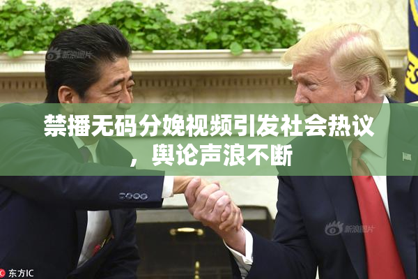禁播无码分娩视频引发社会热议，舆论声浪不断