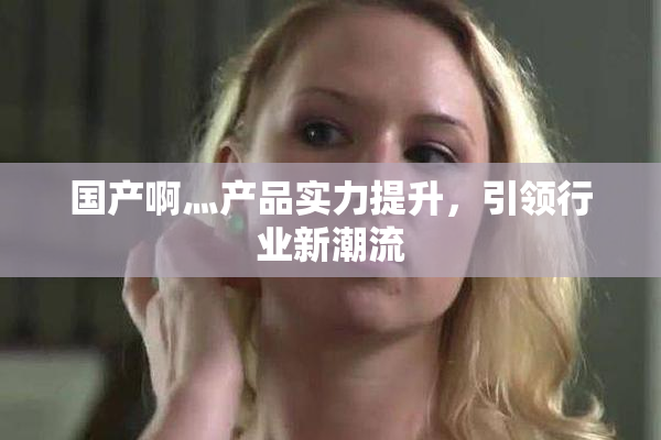 国产啊灬产品实力提升，引领行业新潮流