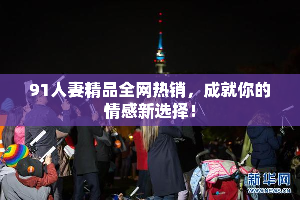 91人妻精品全网热销，成就你的情感新选择！
