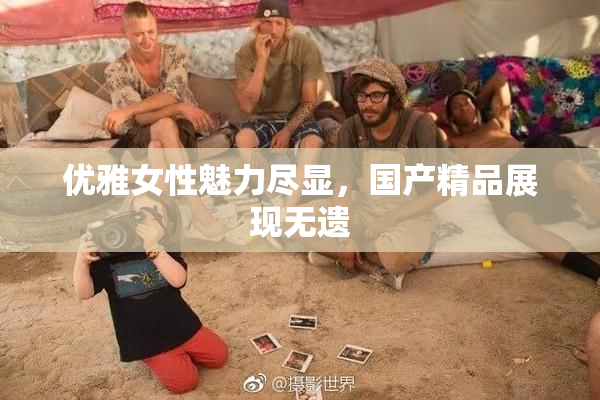优雅女性魅力尽显，国产精品展现无遗