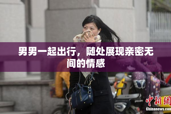 男男一起出行，随处展现亲密无间的情感