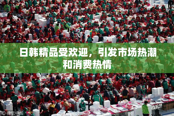 日韩精品受欢迎，引发市场热潮和消费热情